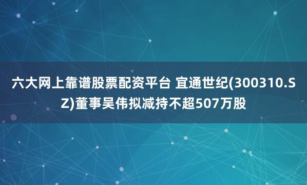 六大网上靠谱股票配资平台 宜通世纪(300310.SZ)董事吴伟拟减持不超507万股