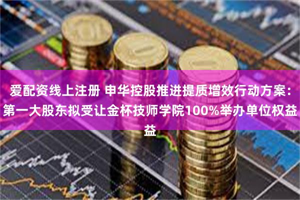 爱配资线上注册 申华控股推进提质增效行动方案：第一大股东拟受让金杯技师学院100%举办单位权益