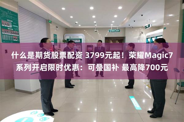 什么是期货股票配资 3799元起！荣耀Magic7系列开启限时优惠：可叠国补 最高降700元