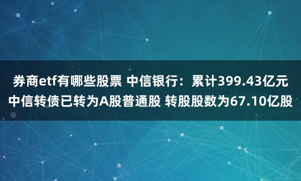 券商etf有哪些股票 中信银行：累计399.43亿元中信转债已转为A股普通股 转股股数为67.10亿股