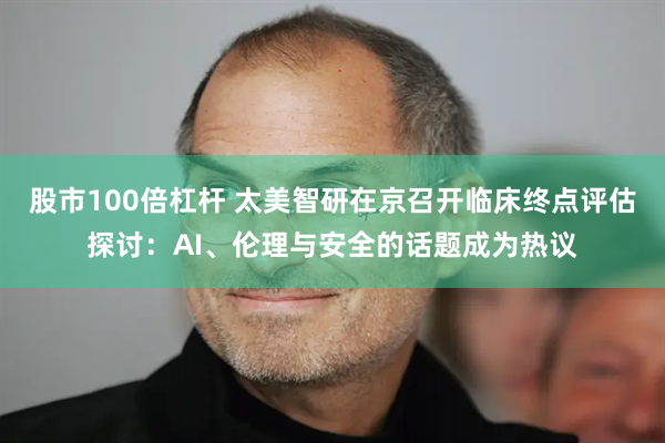 股市100倍杠杆 太美智研在京召开临床终点评估探讨：AI、伦理与安全的话题成为热议