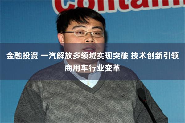 金融投资 一汽解放多领域实现突破 技术创新引领商用车行业变革