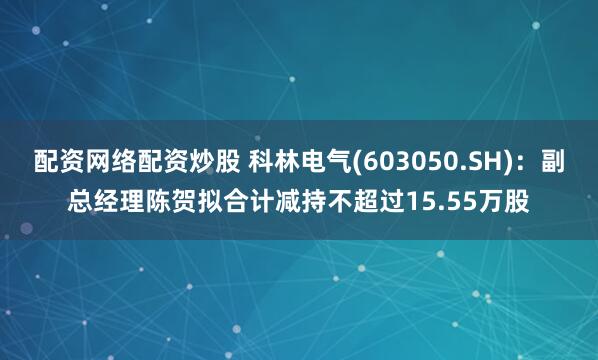 配资网络配资炒股 科林电气(603050.SH)：副总经理陈贺拟合计减持不超过15.55万股