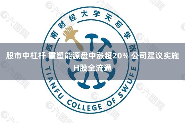 股市中杠杆 重塑能源盘中涨超20% 公司建议实施H股全流通