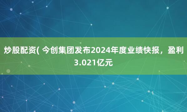 炒股配资( 今创集团发布2024年度业绩快报，盈利3.021亿元