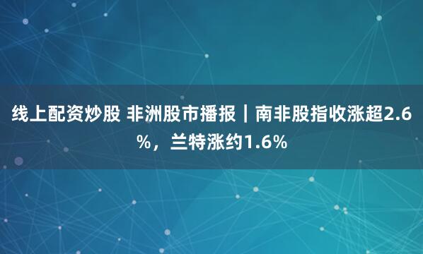 线上配资炒股 非洲股市播报｜南非股指收涨超2.6%，兰特涨约1.6%
