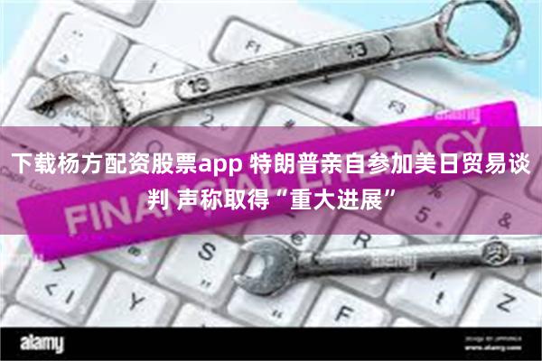 下载杨方配资股票app 特朗普亲自参加美日贸易谈判 声称取得“重大进展”