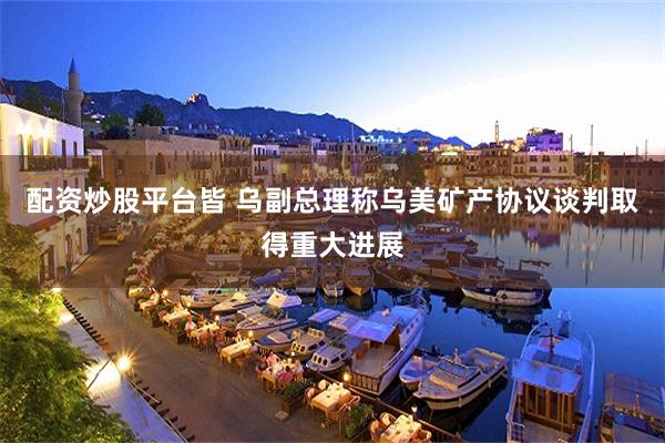 配资炒股平台皆 乌副总理称乌美矿产协议谈判取得重大进展
