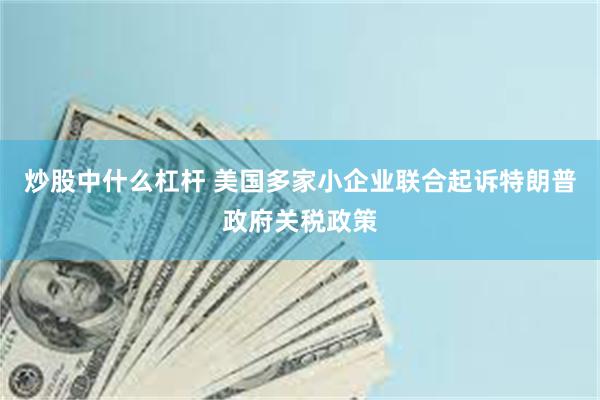 炒股中什么杠杆 美国多家小企业联合起诉特朗普政府关税政策