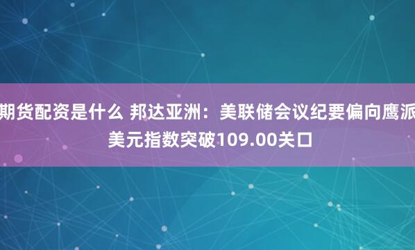 期货配资是什么 邦达亚洲：美联储会议纪要偏向鹰派 美元指数突破109.00关口