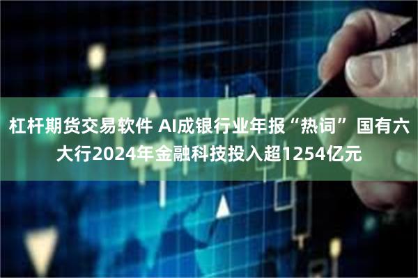杠杆期货交易软件 AI成银行业年报“热词” 国有六大行2024年金融科技投入超1254亿元