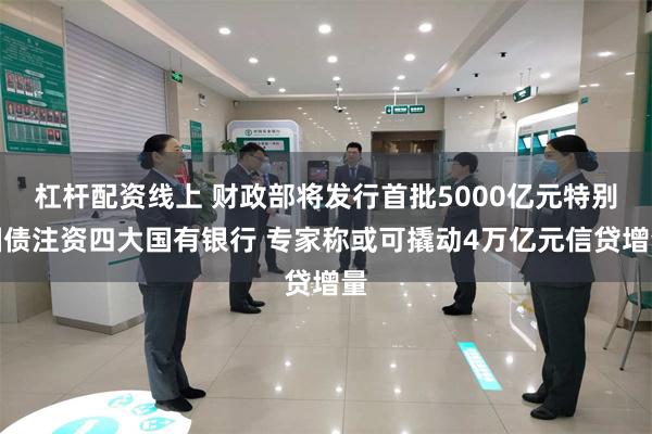 杠杆配资线上 财政部将发行首批5000亿元特别国债注资四大国有银行 专家称或可撬动4万亿元信贷增量