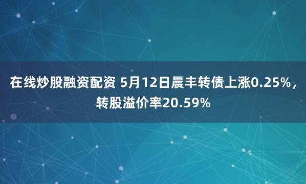 在线炒股融资配资 5月12日晨丰转债上涨0.25%，转股溢价率20.59%