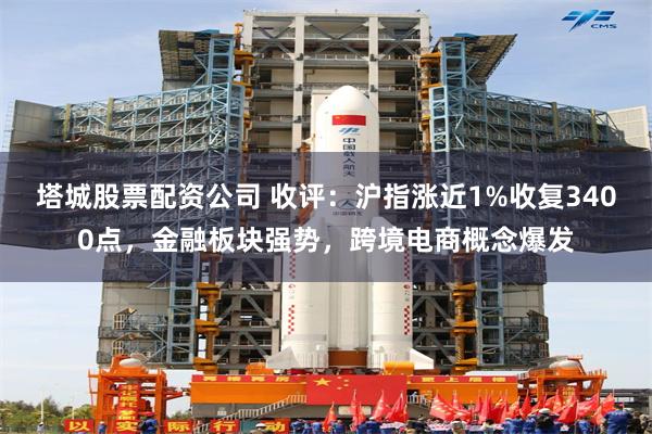 塔城股票配资公司 收评：沪指涨近1%收复3400点，金融板块强势，跨境电商概念爆发