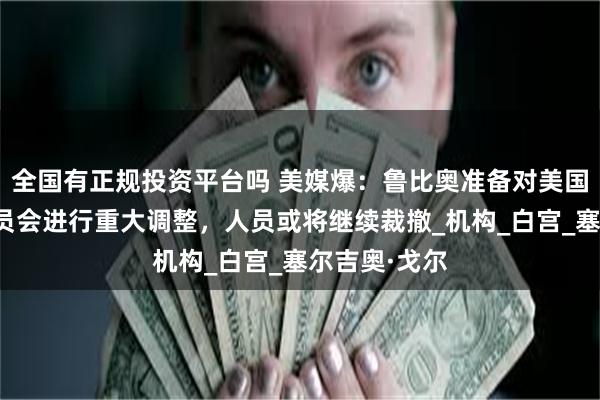 全国有正规投资平台吗 美媒爆：鲁比奥准备对美国国家安全委员会进行重大调整，人员或将继续裁撤_机构_白宫_塞尔吉奥·戈尔