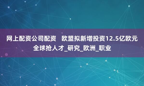 网上配资公司配资   欧盟拟新增投资12.5亿欧元全球抢人才_研究_欧洲_职业