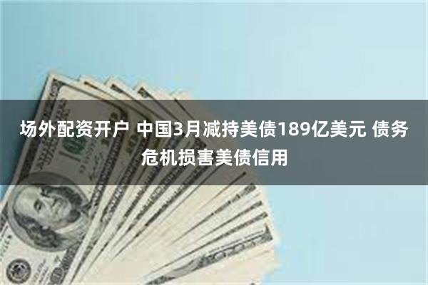 场外配资开户 中国3月减持美债189亿美元 债务危机损害美债信用
