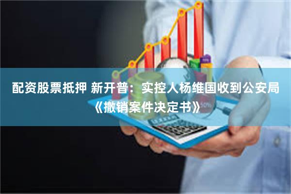 配资股票抵押 新开普：实控人杨维国收到公安局《撤销案件决定书》