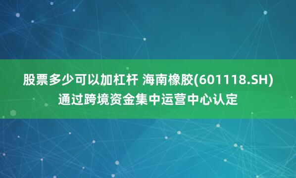 股票多少可以加杠杆 海南橡胶(601118.SH)通过跨境资金集中运营中心认定