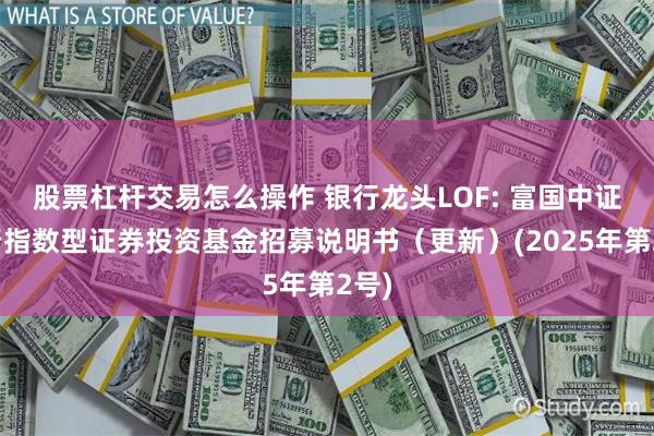 股票杠杆交易怎么操作 银行龙头LOF: 富国中证银行指数型证券投资基金招募说明书(更新)(2025年第2号)