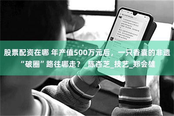 股票配资在哪 年产值500万元后，一只香囊的非遗“破圈”路往哪走？_陈杏芝_技艺_郑会雄