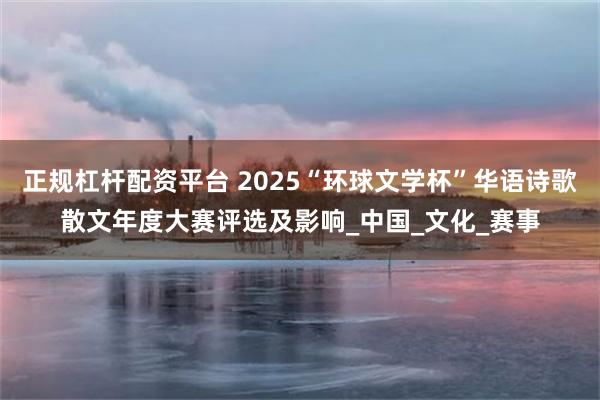 正规杠杆配资平台 2025“环球文学杯”华语诗歌散文年度大赛评选及影响_中国_文化_赛事