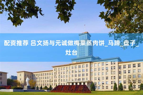 配资推荐 吕文扬与元诚做梅菜蒸肉饼_马蹄_盘子_灶台