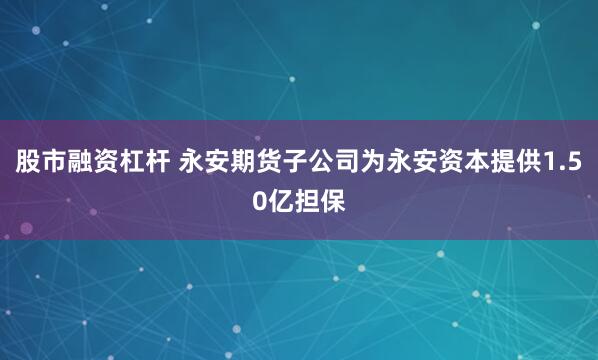 股市融资杠杆 永安期货子公司为永安资本提供1.50亿担保