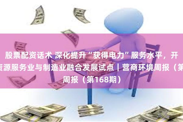股票配资话术 深化提升“获得电力”服务水平，开展人力资源服务业与制造业融合发展试点｜营商环境周报（第168期）