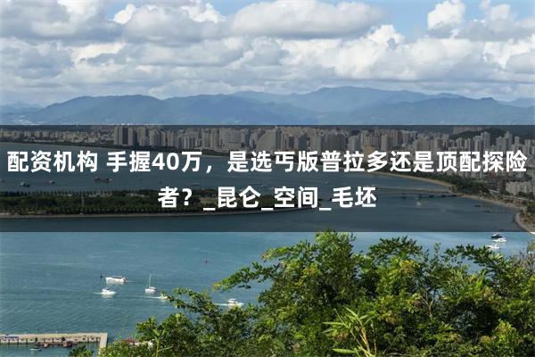 配资机构 手握40万，是选丐版普拉多还是顶配探险者？_昆仑_空间_毛坯