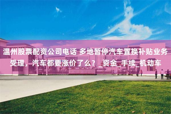 温州股票配资公司电话 多地暂停汽车置换补贴业务受理，汽车都要涨价了么？_资金_手续_机动车