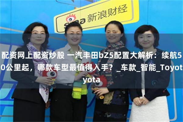 配资网上配资炒股 一汽丰田bZ5配置大解析：续航550公里起，哪款车型最值得入手？_车款_智能_Toyota