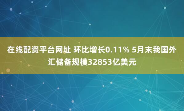 在线配资平台网址 环比增长0.11% 5月末我国外汇储备规模32853亿美元