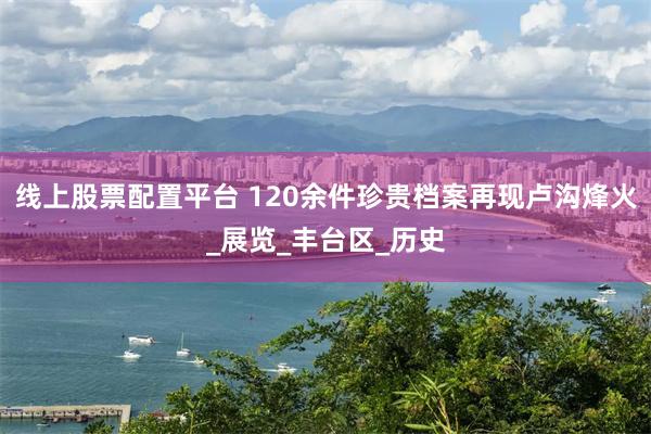 线上股票配置平台 120余件珍贵档案再现卢沟烽火_展览_丰台区_历史