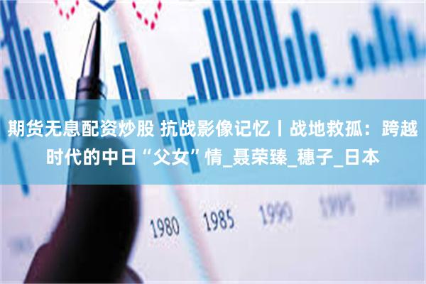 期货无息配资炒股 抗战影像记忆丨战地救孤：跨越时代的中日“父女”情_聂荣臻_穗子_日本