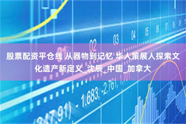 股票配资平仓线 从器物到记忆 华人策展人探索文化遗产新定义_沈辰_中国_加拿大