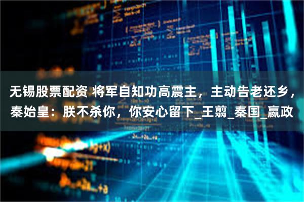 无锡股票配资 将军自知功高震主，主动告老还乡，秦始皇：朕不杀你，你安心留下_王翦_秦国_嬴政