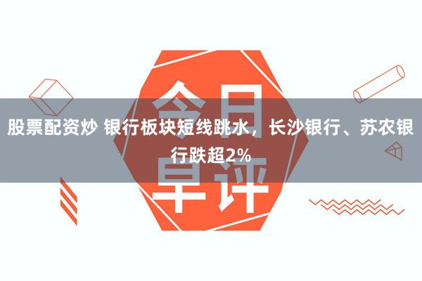 股票配资炒 银行板块短线跳水，长沙银行、苏农银行跌超2%