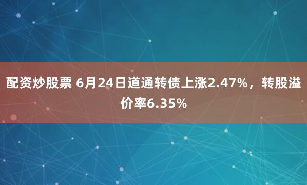 配资炒股票 6月24日道通转债上涨2.47%，转股溢价率6.35%