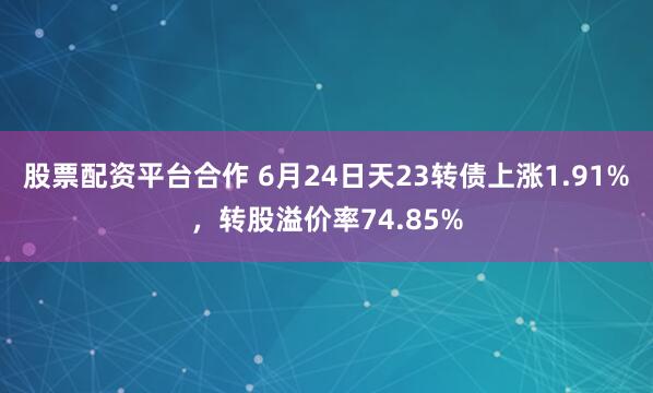 股票配资平台合作 6月24日天23转债上涨1.91%，转股溢价率74.85%