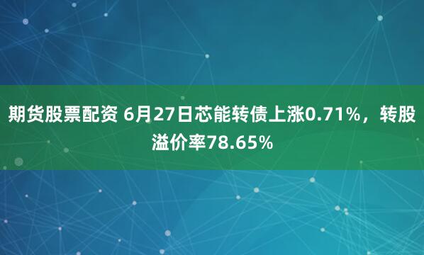 期货股票配资 6月27日芯能转债上涨0.71%，转股溢价率78.65%