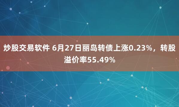 炒股交易软件 6月27日丽岛转债上涨0.23%，转股溢价率55.49%