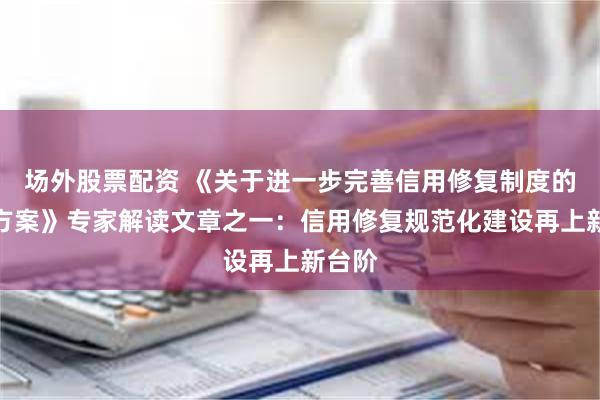 场外股票配资 《关于进一步完善信用修复制度的实施方案》专家解读文章之一：信用修复规范化建设再上新台阶