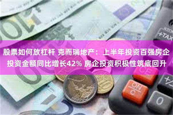 股票如何放杠杆 克而瑞地产：上半年投资百强房企投资金额同比增长42% 房企投资积极性筑底回升