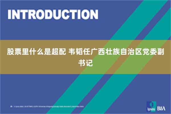 股票里什么是超配 韦韬任广西壮族自治区党委副书记