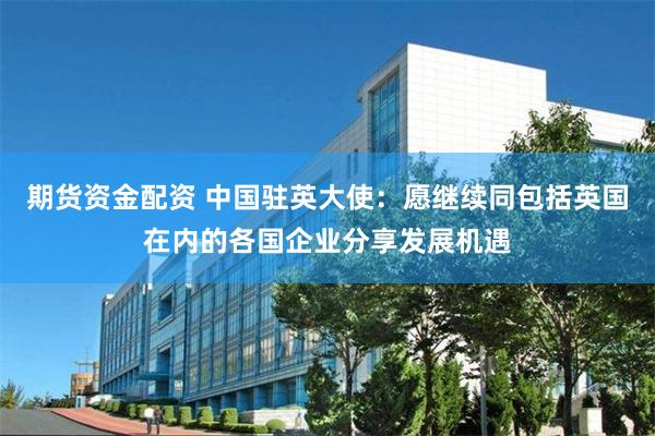 期货资金配资 中国驻英大使：愿继续同包括英国在内的各国企业分享发展机遇