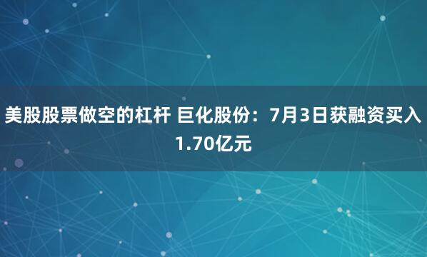 美股股票做空的杠杆 巨化股份：7月3日获融资买入1.70亿元