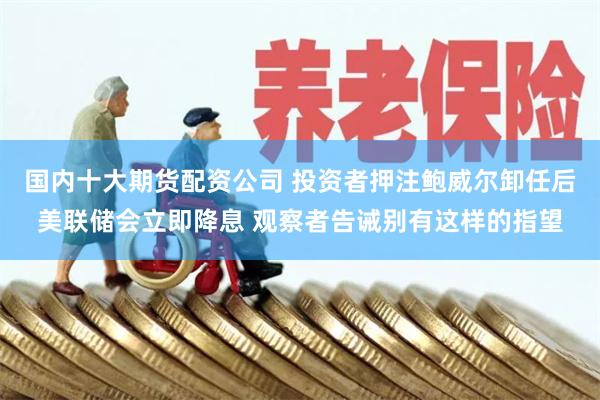 国内十大期货配资公司 投资者押注鲍威尔卸任后美联储会立即降息 观察者告诫别有这样的指望