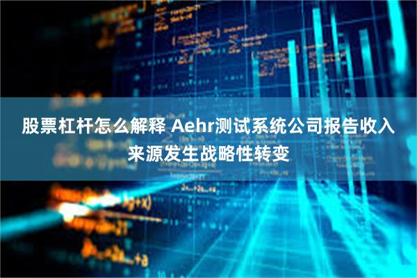 股票杠杆怎么解释 Aehr测试系统公司报告收入来源发生战略性转变