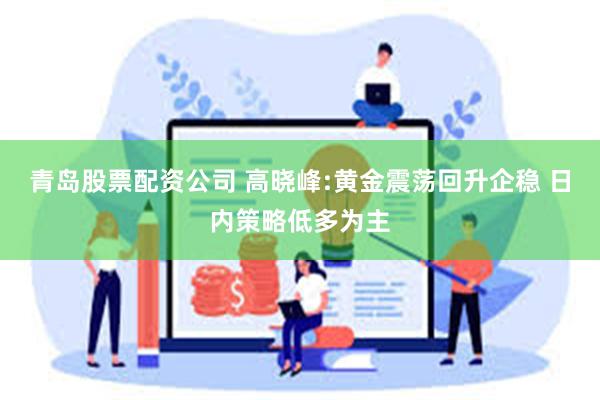 青岛股票配资公司 高晓峰:黄金震荡回升企稳 日内策略低多为主